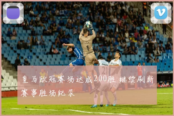 皇马欧冠赛场达成200胜 继续刷新赛事胜场纪录