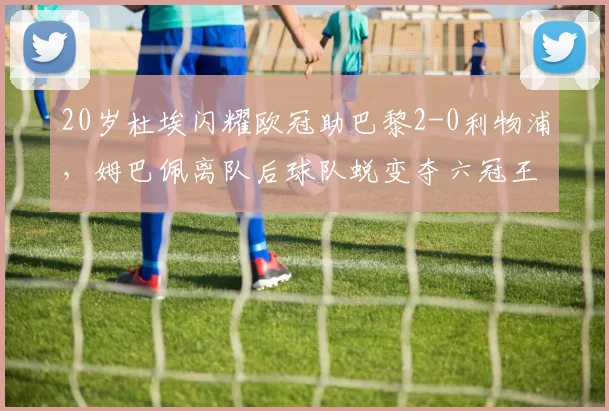 20岁杜埃闪耀欧冠助巴黎2-0利物浦，姆巴佩离队后球队蜕变夺六冠王