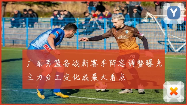 广东男篮备战新赛季阵容调整曝光主力分工变化成最大看点