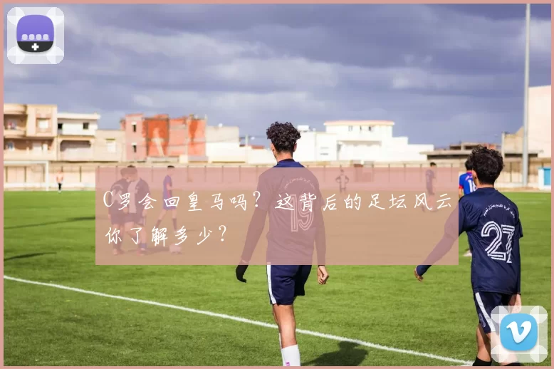 C罗会回皇马吗？这背后的足坛风云你了解多少？