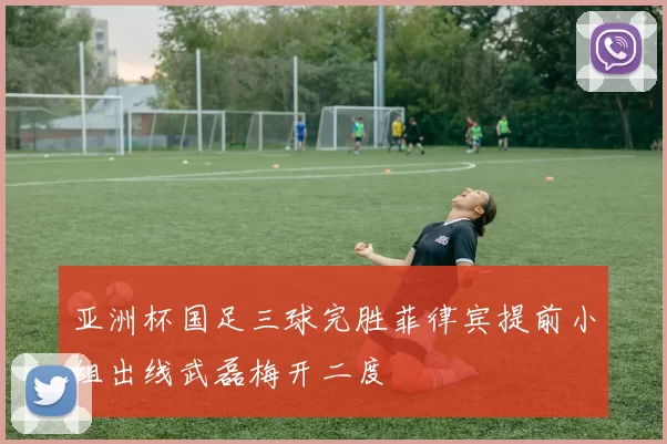 亚洲杯国足三球完胜菲律宾提前小组出线武磊梅开二度