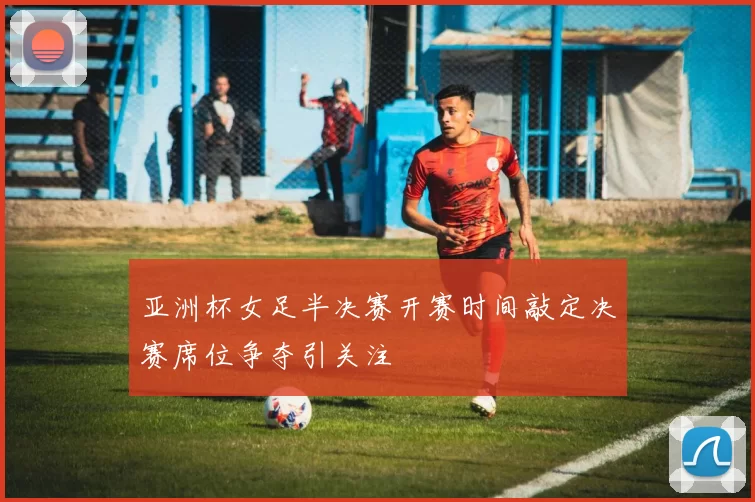 亚洲杯女足半决赛开赛时间敲定决赛席位争夺引关注