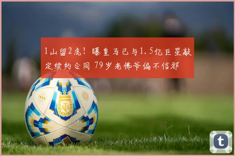 1山留2虎！曝皇马已与1.5亿巨星敲定续约合同 79岁老佛爷偏不信邪