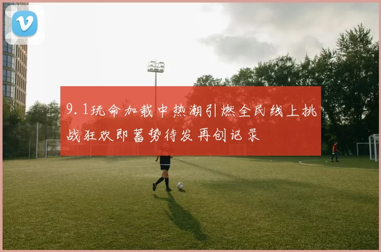 9.1玩命加载中热潮引燃全民线上挑战狂欢即蓄势待发再创记录