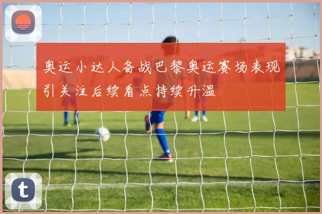 奥运小达人备战巴黎奥运赛场表现引关注后续看点持续升温