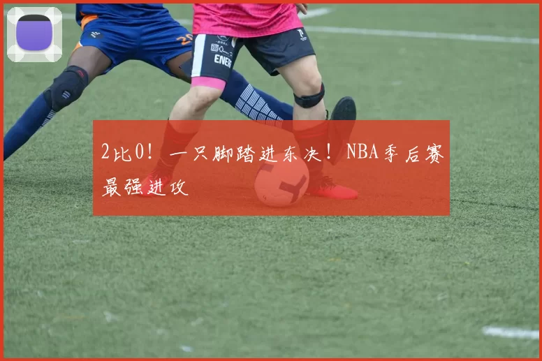 2比0！一只脚踏进东决！NBA季后赛最强进攻
