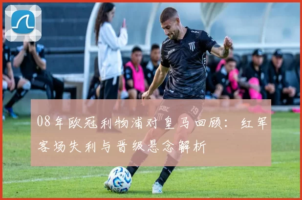 08年欧冠利物浦对皇马回顾:红军客场失利与晋级悬念解析