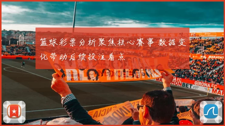 篮球彩票分析聚焦核心赛事 数据变化带动后续投注看点