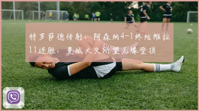 特罗萨德传射,阿森纳4-1终结维拉11连胜,曼城大失所望无缘登顶