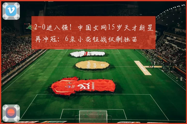 2-0进八强！中国女网15岁天才新星再冲冠：6朵小花征战仅剩独苗