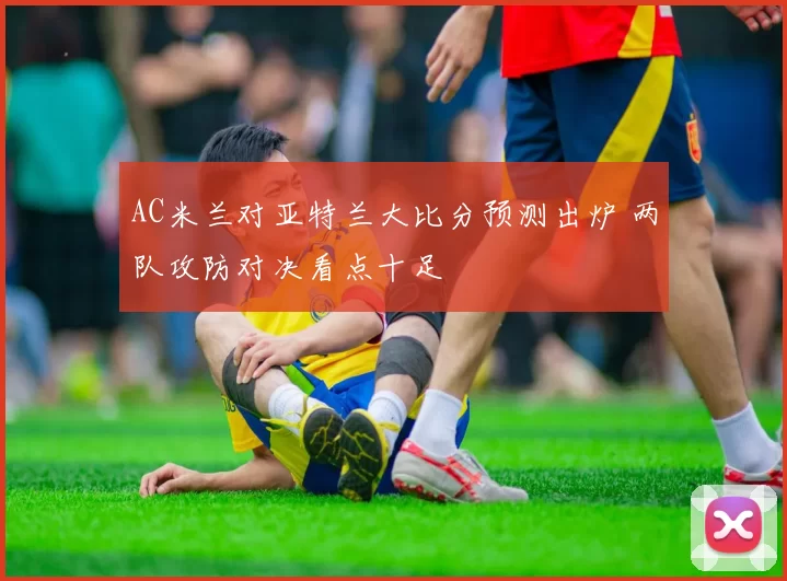 AC米兰对亚特兰大比分预测出炉 两队攻防对决看点十足