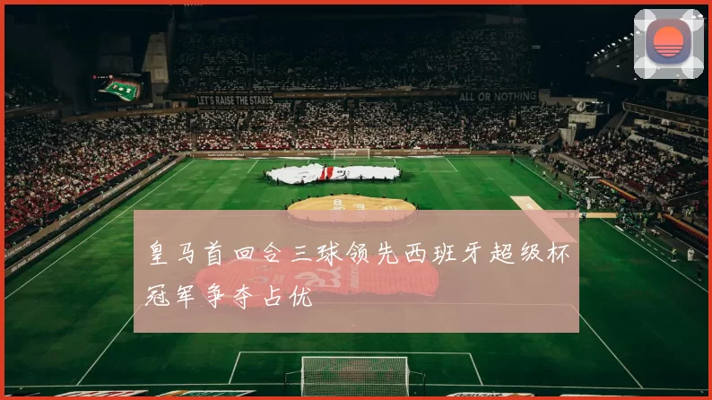 皇马首回合三球领先西班牙超级杯冠军争夺占优