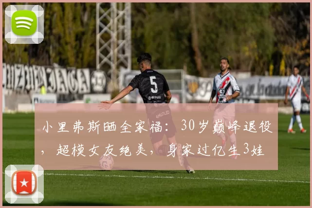 小里弗斯晒全家福：30岁巅峰退役，超模女友绝美，身家过亿生3娃