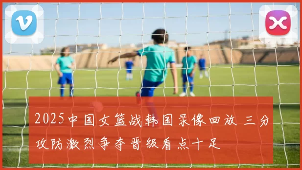 2025中国女篮战韩国录像回放 三分攻防激烈争夺晋级看点十足