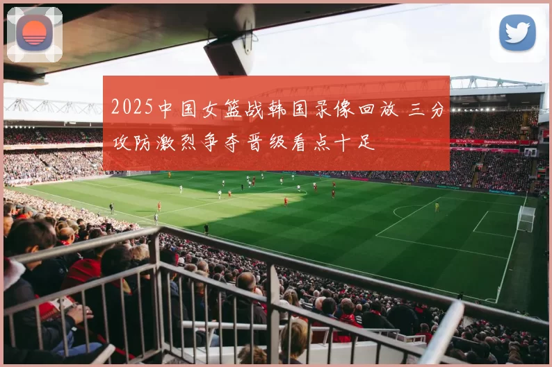 2025中国女篮战韩国录像回放 三分攻防激烈争夺晋级看点十足