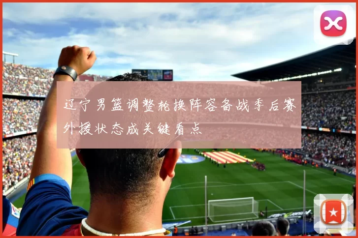 辽宁男篮调整轮换阵容备战季后赛外援状态成关键看点