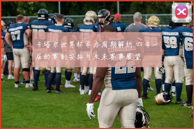 卡塔尔世界杯举办周期解析 四年一届的赛制安排与未来赛事展望