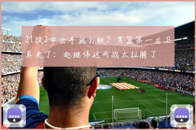 21投2中出手就打铁？男篮第一后卫真老了：赵继伟这两战太拉胯了