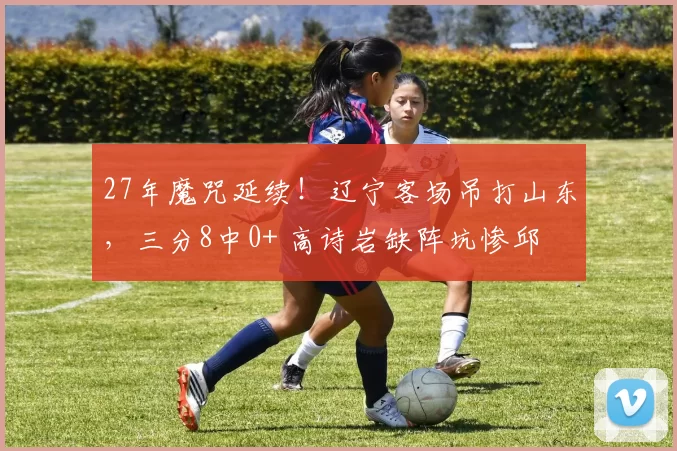 27年魔咒延续！辽宁客场吊打山东，三分8中0+ 高诗岩缺阵坑惨邱