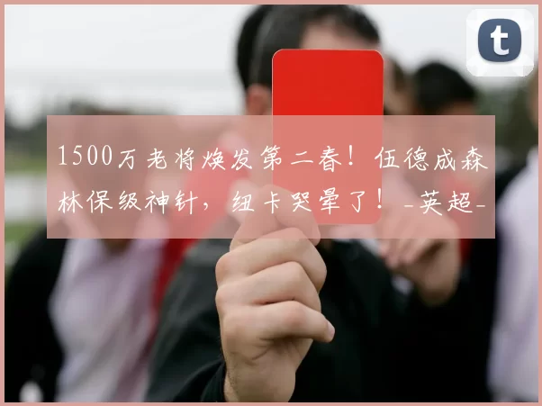 1500万老将焕发第二春！伍德成森林保级神针，纽卡哭晕了！_英超_进球_前锋
