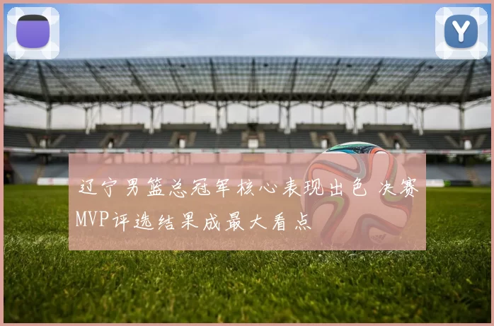 辽宁男篮总冠军核心表现出色 决赛MVP评选结果成最大看点