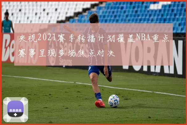 央视2021赛季转播计划覆盖NBA重点赛事呈现多场焦点对决