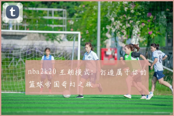 nba2k20 王朝模式:打造属于你的篮球帝国奇幻之旅