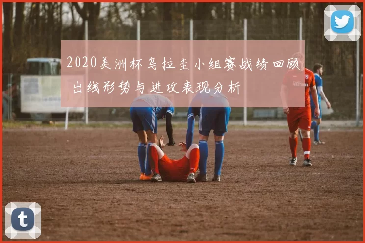 2020美洲杯乌拉圭小组赛战绩回顾 出线形势与进攻表现分析