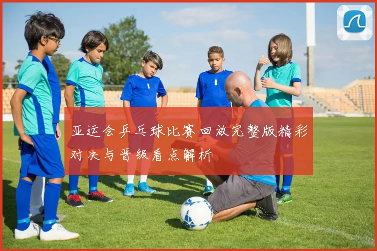 亚运会乒乓球比赛回放完整版精彩对决与晋级看点解析