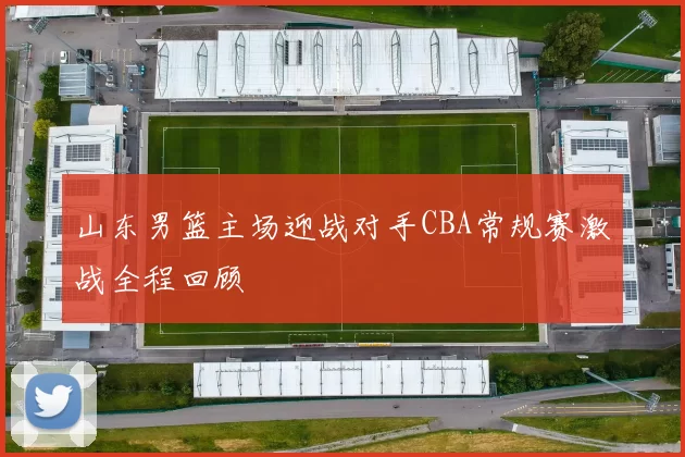 山东男篮主场迎战对手CBA常规赛激战全程回顾