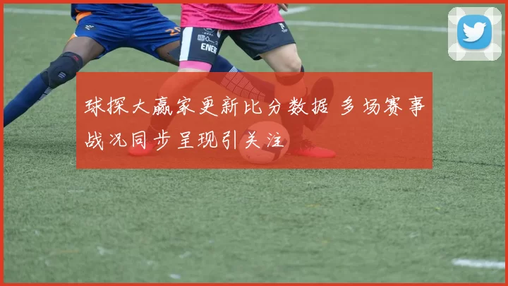 球探大赢家更新比分数据 多场赛事战况同步呈现引关注