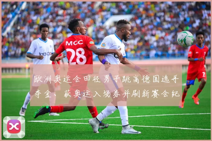 欧洲奥运会田径男子跳高德国选手夺金、获奥运入场券并刷新赛会纪录