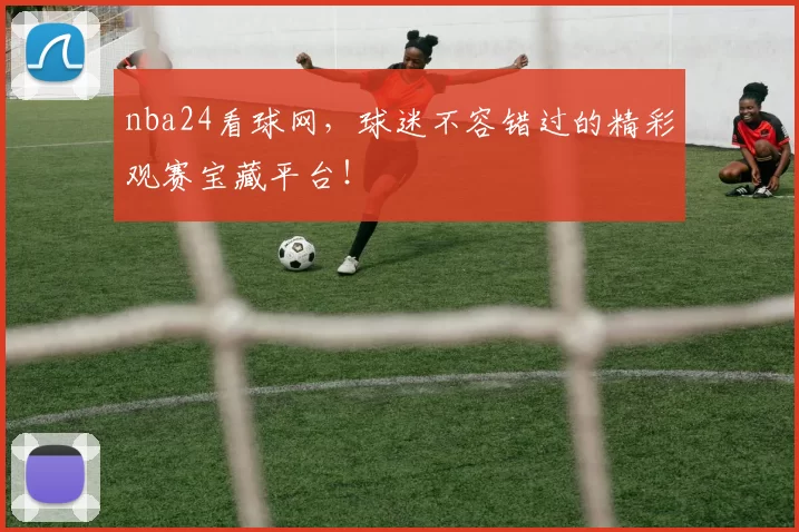 nba24看球网，球迷不容错过的精彩观赛宝藏平台！