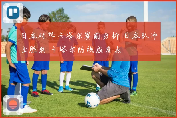 日本对阵卡塔尔赛前分析 日本队冲击胜利 卡塔尔防线成看点