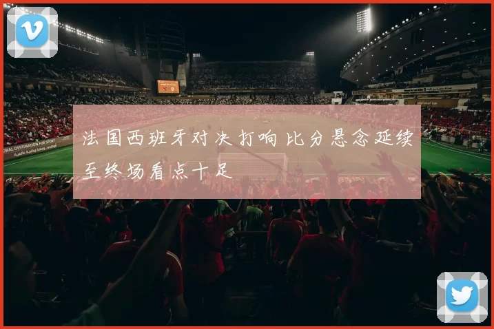 法国西班牙对决打响 比分悬念延续至终场看点十足