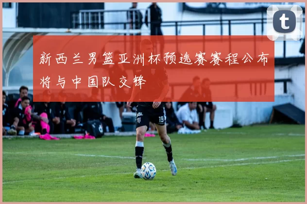 新西兰男篮亚洲杯预选赛赛程公布将与中国队交锋