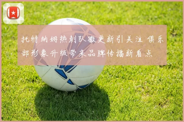 托特纳姆热刺队徽更新引关注 俱乐部形象升级带来品牌传播新看点