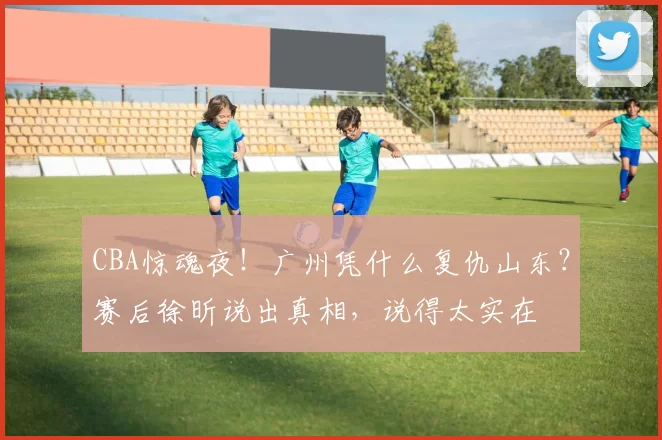 CBA惊魂夜！广州凭什么复仇山东？赛后徐昕说出真相，说得太实在