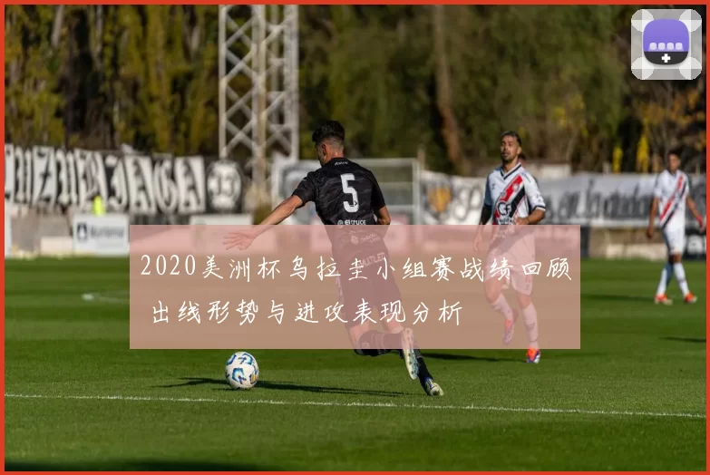 2020美洲杯乌拉圭小组赛战绩回顾 出线形势与进攻表现分析