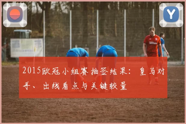 2015欧冠小组赛抽签结果:皇马对手、出线看点与关键较量