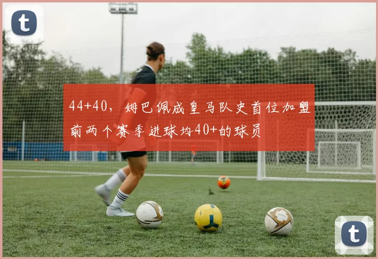 44+40，姆巴佩成皇马队史首位加盟前两个赛季进球均40+的球员