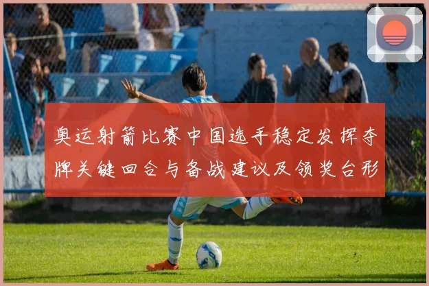 奥运射箭比赛中国选手稳定发挥夺牌关键回合与备战建议及领奖台形势