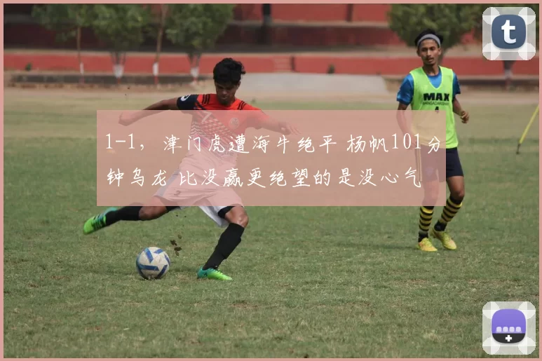 1-1，津门虎遭海牛绝平 杨帆101分钟乌龙 比没赢更绝望的是没心气