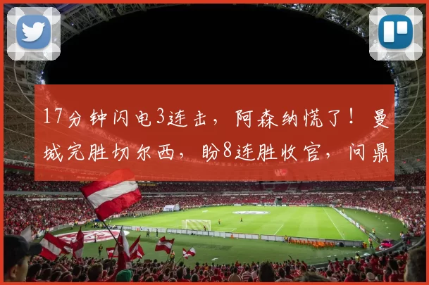 17分钟闪电3连击，阿森纳慌了！曼城完胜切尔西，盼8连胜收官，问鼎英超_比赛