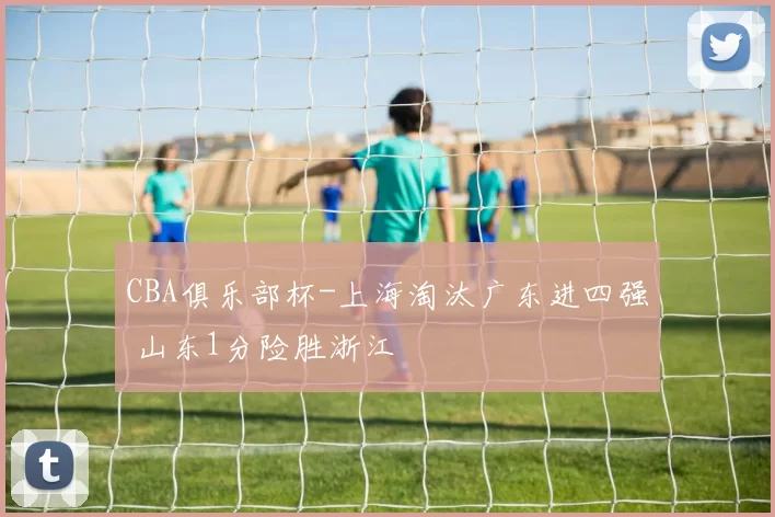 CBA俱乐部杯-上海淘汰广东进四强 山东1分险胜浙江