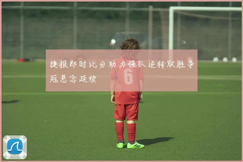 捷报即时比分助力强队逆转取胜争冠悬念延续