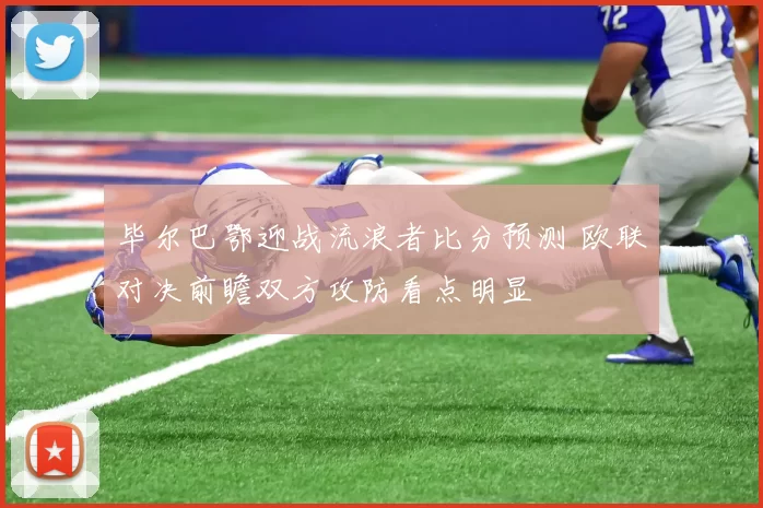 毕尔巴鄂迎战流浪者比分预测 欧联对决前瞻双方攻防看点明显