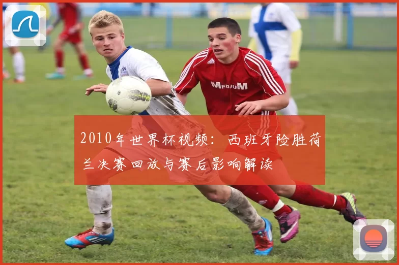 2010年世界杯视频：西班牙险胜荷兰决赛回放与赛后影响解读