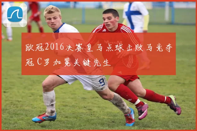 欧冠2016决赛皇马点球击败马竞夺冠 C罗加冕关键先生