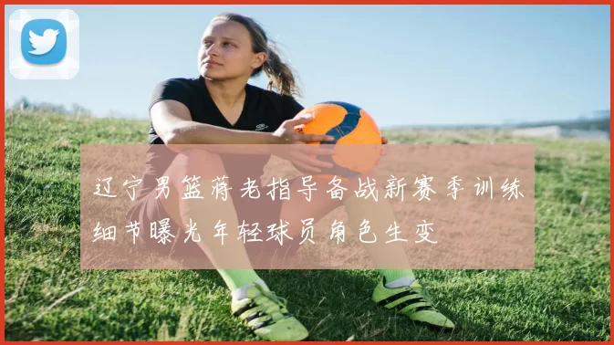 辽宁男篮蒋老指导备战新赛季训练细节曝光年轻球员角色生变